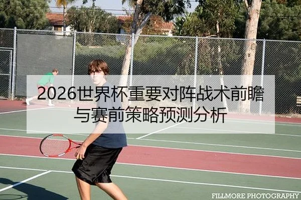 2026世界杯重要对阵战术前瞻与赛前策略预测分析